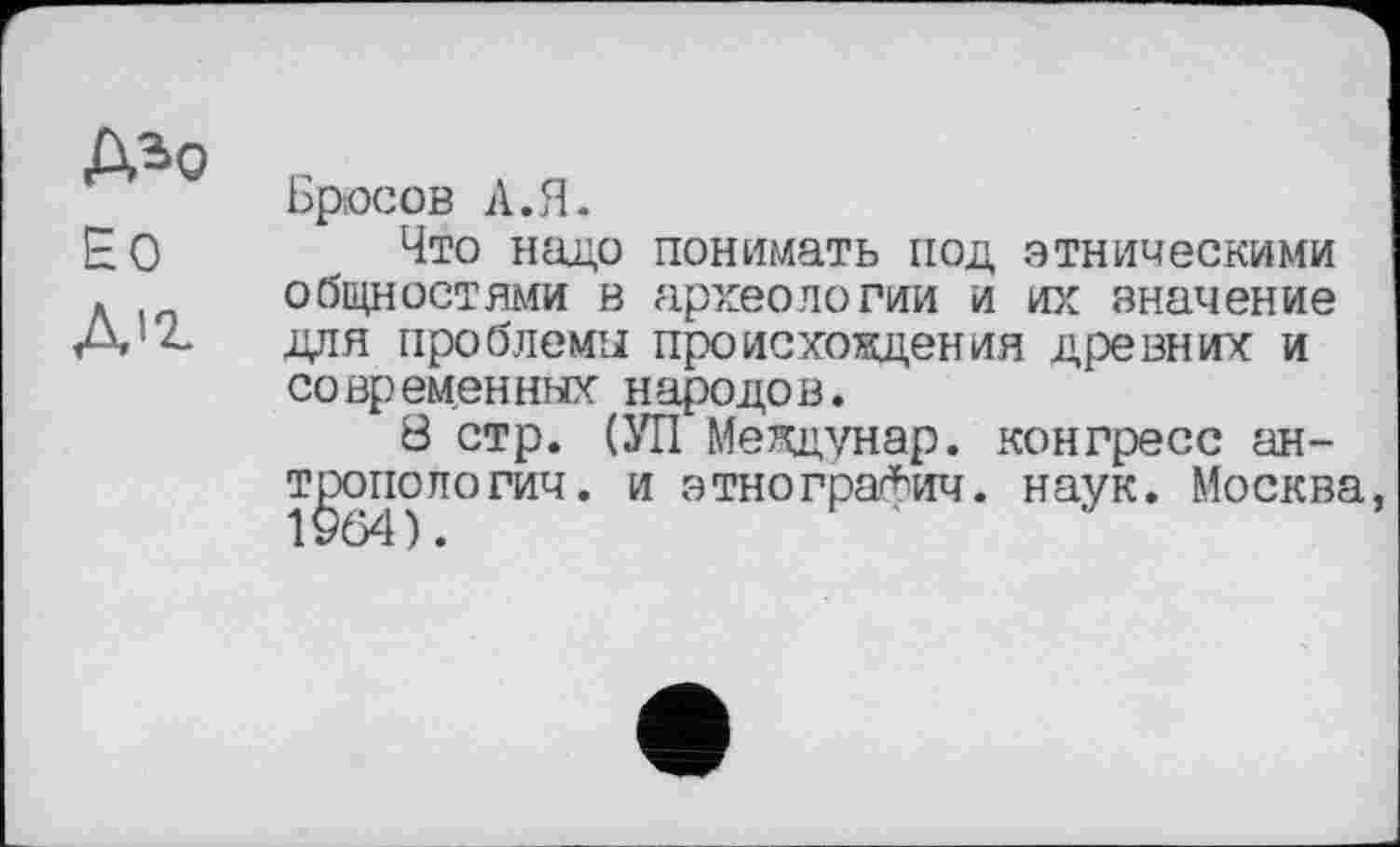 ﻿Д*о
ЕО
Д’г
Брюсов А.Я.
Что надо понимать под этническими общностями в археологии и их значение для проблемы происхождения древних и со вр емен ных н ародо в.
8 стр. (УП Междунар. конгресс ан-т^опопогич. и этнографич. наук. Москва,